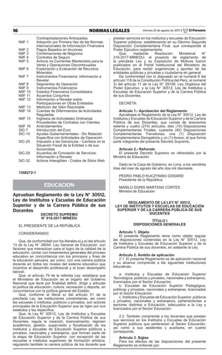 16 NORMAS LEGALES Viernes 25 de agosto de 2017 / El Peruano
	 Contraprestaciones Anticipadas
NIIF 1	 Adopción por Primera Vez de las Normas
	 Internacionales de Información Financiera
NIIF 2	 Pagos Basados en Acciones
NIIF 3	 Combinaciones de Negocios
NIIF 4	 Contratos de Seguro
NIIF 5	 Activos no Corrientes Mantenidos para la
	 Venta y Operaciones Discontinuadas
NIIF 6	 Exploración y Evaluación de Recursos
	Minerales
NIIF 7	 Instrumentos Financieros: Información a
	Revelar
NIIF 8	 Segmentos de Operación
NIIF 9	 Instrumentos Financieros
NIIF 10	 Estados Financieros Consolidados
NIIF 11	 Acuerdos Conjuntos
NIIF 12	 Información a Revelar sobre
	 Participaciones en Otras Entidades
NIIF 13	 Medición del Valor Razonable
NIIF 14	 Cuentas de Diferimientos de Actividades
	Reguladas
NIIF 15	 Ingresos de Actividades Ordinarias
	 Procedentes de Contratos con Clientes
NIIF 16	 Arrendamientos
SIC-7	 Introducción del Euro
SIC-10	 Ayudas Gubernamentales - Sin Relación
	 Específica con Actividades de Operación
SIC-25	 Impuesto a las Ganancias - Cambios en la
	 Situación Fiscal de la Entidad o de sus
	Accionistas
SIC-29	 Acuerdos de Concesión de Servicios:
	 Información a Revelar
SIC-32	 Activos Intangibles - Costos de Sitios Web
1558272-1
EDUCACION
Aprueban Reglamento de la Ley N° 30512,
Ley de Institutos y Escuelas de Educación
Superior y de la Carrera Pública de sus
Docentes
decreto supremo
n° 010-2017-minedu
EL PRESIDENTE DE LA REPÚBLICA
CONSIDERANDO:
Que, de conformidad con los literales a) y e) del artículo
13 de la Ley N° 28044, Ley General de Educación, son
factores que interactúan para el logro de la calidad de la
educación, contar con lineamientos generales del proceso
educativo en concordancia con los principios y fines de
la educación peruana, así como, con una carrera pública
docente en todos los niveles del sistema educativo que
incentive el desarrollo profesional y el buen desempeño
laboral;
Que, el artículo 79 de la referida Ley, establece que
el Ministerio de Educación es el órgano del Gobierno
Nacional que tiene por finalidad definir, dirigir y articular
la política de educación, cultura, recreación y deporte, en
concordancia con la política general del Estado;
Que, conforme al literal a) del artículo 51 de la
precitada Ley, las instituciones universitarias, así como
las escuelas o institutos, públicos o privados, son actores
principales de la Educación Superior que se rigen por sus
estatutos y ley específica;
Que, la Ley N° 30512, Ley de Institutos y Escuelas
de Educación Superior y de la Carrera Pública de sus
Docentes, regula la creación, licenciamiento, régimen
académico, gestión, supervisión y fiscalización de los
institutos y escuelas de Educación Superior públicos y
privados, nacionales y extranjeros, que forman parte de
la etapa de Educación Superior, con excepción de las
escuelas e institutos superiores de formación artística;
regulando también la carrera pública de los docente que
prestan servicios en los institutos y escuelas de Educación
Superior públicos; estableciendo en su Décimo Segunda
Disposición Complementaria Final, que corresponde al
Poder Ejecutivo reglamentarla;
Que, mediante Resolución Ministerial N°
216-2017-MINEDU, el proyecto de reglamento de
la precitada Ley y su Exposición de Motivos fueron
publicados en el Portal Institucional del Ministerio de
Educación, para recibir sugerencias y aportes de las
entidades públicas y privadas y ciudadanía en general;
De conformidad con lo dispuesto en el numeral 8 del
artículo 118 de la Constitución Política del Perú, el numeral
3) del artículo 11 de la Ley N° 29158, Ley Orgánica del
Poder Ejecutivo, y la Ley N° 30512, Ley de Institutos y
Escuelas de Educación Superior y de la Carrera Pública
de sus Docentes;
DECRETA:
Artículo 1.- Aprobación del Reglamento
Apruébase el Reglamento de la Ley N° 30512, Ley de
Institutos y Escuelas de Educación Superior y de la Carrera
Pública de sus Docentes, que consta de doscientos
setenta y cuatro (274) artículos, diez (10) Disposiciones
Complementarias Finales, cuarenta (40) Disposiciones
Complementarias Transitorias, una (1) Disposición
Complementaria Derogatoria y un (1) Anexo, el que forma
parte integrante del presente Decreto Supremo.
Artículo 2.- Refrendo
El presente Decreto Supremo es refrendado por la
Ministra de Educación
Dado en la Casa de Gobierno, en Lima, a los veintitrés
días del mes de agosto del año dos mil diecisiete.
PEDRO PABLO KUCZYNSKI GODARD
Presidente de la República
MARILÚ DORIS MARTENS CORTÉS
Ministra de Educación
REGLAMENTO DE LA LEY N° 30512,
LEY DE INSTITUTOS Y ESCUELAS DE EDUCACIÓN
SUPERIOR Y DE LA CARRERA PÚBLICA DE SUS
DOCENTES
TÍTULO I
DISPOSICIONES GENERALES
Artículo 1. Objeto
El presente Reglamento tiene como objeto regular
las disposiciones contenidas en la Ley N° 30512, Ley
de Institutos y Escuelas de Educación Superior y de la
Carrera Pública de sus docentes, en adelante la Ley.
Artículo 2. Ámbito de aplicación
2.1. El presente Reglamento es de aplicación nacional
y su alcance comprende a las siguientes instituciones
educativas:
a. Institutos y Escuelas de Educación Superior
Tecnológica, públicos y privados, nacionales y extranjeros,
licenciados por el Sector Educación.
b. Escuelas de Educación Superior Pedagógica,
públicas y privadas, nacionales y extranjeras, licenciadas
por el Sector Educación.
c. Institutos y Escuelas de Educación Superior, públicos
y privados, nacionales y extranjeros, pertenecientes a
sectores distintos a Educación, adecuados a la Ley y
licenciados por el Sector Educación.
2.2. También comprende a los docentes que prestan
sus servicios en los Institutos y Escuelas de Educación
Superior públicos que pertenecen al Sector Educación,
así como a sus asistentes y auxiliares, en cuanto
corresponde.
Artículo 3. Siglas
Para los efectos de las disposiciones del presente
Reglamento se entiende por:
 