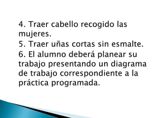 4. Traer cabello recogido las
mujeres.
5. Traer uñas cortas sin esmalte.
6. El alumno deberá planear su
trabajo presentando un diagrama
de trabajo correspondiente a la
práctica programada.

 