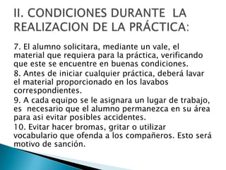 7. El alumno solicitara, mediante un vale, el
material que requiera para la práctica, verificando
que este se encuentre en buenas condiciones.
8. Antes de iniciar cualquier práctica, deberá lavar
el material proporcionado en los lavabos
correspondientes.
9. A cada equipo se le asignara un lugar de trabajo,
es necesario que el alumno permanezca en su área
para asi evitar posibles accidentes.
10. Evitar hacer bromas, gritar o utilizar
vocabulario que ofenda a los compañeros. Esto será
motivo de sanción.

 