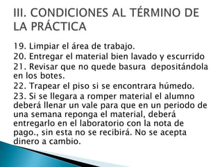 19. Limpiar el área de trabajo.
20. Entregar el material bien lavado y escurrido
21. Revisar que no quede basura depositándola
en los botes.
22. Trapear el piso si se encontrara húmedo.
23. Si se llegara a romper material el alumno
deberá llenar un vale para que en un periodo de
una semana reponga el material, deberá
entregarlo en el laboratorio con la nota de
pago., sin esta no se recibirá. No se acepta
dinero a cambio.

 