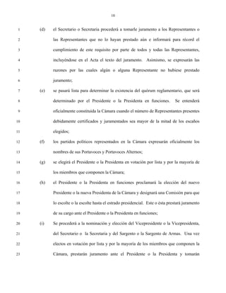 10


 1   (d)   el Secretario o Secretaria procederá a tomarle juramento a los Representantes o

 2         las Representantes que no lo hayan prestado aún e informará para récord el

 3         cumplimiento de este requisito por parte de todos y todas las Representantes,

 4         incluyéndose en el Acta el texto del juramento. Asimismo, se expresarán las

 5         razones por las cuales algún o alguna Representante no hubiese prestado

 6         juramento;

 7   (e)   se pasará lista para determinar la existencia del quórum reglamentario, que será

 8         determinado por el Presidente o la Presidenta en funciones.           Se entenderá

 9         oficialmente constituida la Cámara cuando el número de Representantes presentes

10         debidamente certificados y juramentados sea mayor de la mitad de los escaños

11         elegidos;

12   (f)   los partidos políticos representados en la Cámara expresarán oficialmente los

13         nombres de sus Portavoces y Portavoces Alternos;

14   (g)   se elegirá el Presidente o la Presidenta en votación por lista y por la mayoría de

15         los miembros que componen la Cámara;

16   (h)   el Presidente o la Presidenta en funciones proclamará la elección del nuevo

17         Presidente o la nueva Presidenta de la Cámara y designará una Comisión para que

18         lo escolte o la escolte hasta el estrado presidencial. Este o ésta prestará juramento

19         de su cargo ante el Presidente o la Presidenta en funciones;

20   (i)   Se procederá a la nominación y elección del Vicepresidente o la Vicepresidenta,

21         del Secretario o la Secretaria y del Sargento o la Sargento de Armas. Una vez

22         electos en votación por lista y por la mayoría de los miembros que componen la

23         Cámara, prestarán juramento ante el Presidente o la Presidenta y tomarán
 