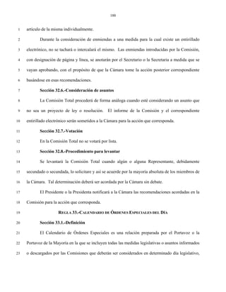 100


 1   artículo de la misma individualmente.

 2          Durante la consideración de enmiendas a una medida para la cual existe un entirillado

 3   electrónico, no se tachará o intercalará el mismo. Las enmiendas introducidas por la Comisión,

 4   con designación de página y línea, se anotarán por el Secretario o la Secretaria a medida que se

 5   vayan aprobando, con el propósito de que la Cámara tome la acción posterior correspondiente

 6   basándose en esas recomendaciones.

 7          Sección 32.6.-Consideración de asuntos

 8          La Comisión Total procederá de forma análoga cuando esté considerando un asunto que

 9   no sea un proyecto de ley o resolución. El informe de la Comisión y el correspondiente

10   entirillado electrónico serán sometidos a la Cámara para la acción que corresponda.

11          Sección 32.7.-Votación

12          En la Comisión Total no se votará por lista.

13          Sección 32.8.-Procedimiento para levantar

14          Se levantará la Comisión Total cuando algún o alguna Representante, debidamente

15   secundado o secundada, lo solicitare y así se acuerde por la mayoría absoluta de los miembros de

16   la Cámara. Tal determinación deberá ser acordada por la Cámara sin debate.

17          El Presidente o la Presidenta notificará a la Cámara las recomendaciones acordadas en la

18   Comisión para la acción que corresponda.

19                    REGLA 33.-CALENDARIO DE ÓRDENES ESPECIALES DEL DÍA

20          Sección 33.1.-Definición

21          El Calendario de Órdenes Especiales es una relación preparada por el Portavoz o la

22   Portavoz de la Mayoría en la que se incluyen todas las medidas legislativas o asuntos informados

23   o descargados por las Comisiones que deberán ser considerados en determinado día legislativo,
 