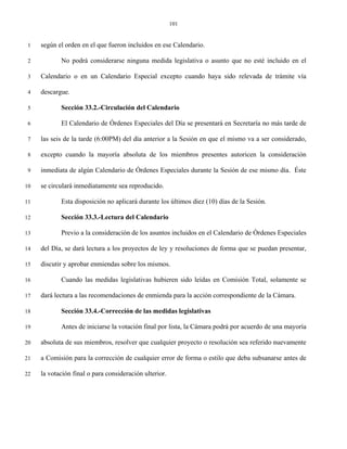 101


 1   según el orden en el que fueron incluidos en ese Calendario.

 2          No podrá considerarse ninguna medida legislativa o asunto que no esté incluido en el

 3   Calendario o en un Calendario Especial excepto cuando haya sido relevada de trámite vía

 4   descargue.

 5          Sección 33.2.-Circulación del Calendario

 6          El Calendario de Órdenes Especiales del Día se presentará en Secretaría no más tarde de

 7   las seis de la tarde (6:00PM) del día anterior a la Sesión en que el mismo va a ser considerado,

 8   excepto cuando la mayoría absoluta de los miembros presentes autoricen la consideración

 9   inmediata de algún Calendario de Órdenes Especiales durante la Sesión de ese mismo día. Éste

10   se circulará inmediatamente sea reproducido.

11          Esta disposición no aplicará durante los últimos diez (10) días de la Sesión.

12          Sección 33.3.-Lectura del Calendario

13          Previo a la consideración de los asuntos incluidos en el Calendario de Órdenes Especiales

14   del Día, se dará lectura a los proyectos de ley y resoluciones de forma que se puedan presentar,

15   discutir y aprobar enmiendas sobre los mismos.

16          Cuando las medidas legislativas hubieren sido leídas en Comisión Total, solamente se

17   dará lectura a las recomendaciones de enmienda para la acción correspondiente de la Cámara.

18          Sección 33.4.-Corrección de las medidas legislativas

19          Antes de iniciarse la votación final por lista, la Cámara podrá por acuerdo de una mayoría

20   absoluta de sus miembros, resolver que cualquier proyecto o resolución sea referido nuevamente

21   a Comisión para la corrección de cualquier error de forma o estilo que deba subsanarse antes de

22   la votación final o para consideración ulterior.
 