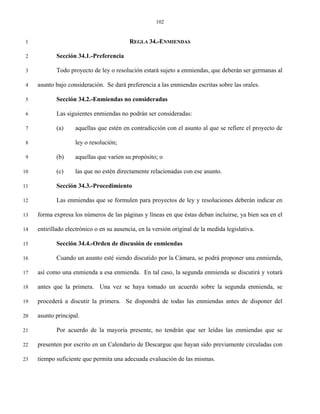 102


 1                                         REGLA 34.-ENMIENDAS

 2          Sección 34.1.-Preferencia

 3          Todo proyecto de ley o resolución estará sujeto a enmiendas, que deberán ser germanas al

 4   asunto bajo consideración. Se dará preferencia a las enmiendas escritas sobre las orales.

 5          Sección 34.2.-Enmiendas no consideradas

 6          Las siguientes enmiendas no podrán ser consideradas:

 7          (a)     aquellas que estén en contradicción con el asunto al que se refiere el proyecto de

 8                  ley o resolución;

 9          (b)     aquellas que varíen su propósito; o

10          (c)     las que no estén directamente relacionadas con ese asunto.

11          Sección 34.3.-Procedimiento

12          Las enmiendas que se formulen para proyectos de ley y resoluciones deberán indicar en

13   forma expresa los números de las páginas y líneas en que éstas deban incluirse, ya bien sea en el

14   entirillado electrónico o en su ausencia, en la versión original de la medida legislativa.

15          Sección 34.4.-Orden de discusión de enmiendas

16          Cuando un asunto esté siendo discutido por la Cámara, se podrá proponer una enmienda,

17   así como una enmienda a esa enmienda. En tal caso, la segunda enmienda se discutirá y votará

18   antes que la primera. Una vez se haya tomado un acuerdo sobre la segunda enmienda, se

19   procederá a discutir la primera. Se dispondrá de todas las enmiendas antes de disponer del

20   asunto principal.

21          Por acuerdo de la mayoría presente, no tendrán que ser leídas las enmiendas que se

22   presenten por escrito en un Calendario de Descargue que hayan sido previamente circuladas con

23   tiempo suficiente que permita una adecuada evaluación de las mismas.
 