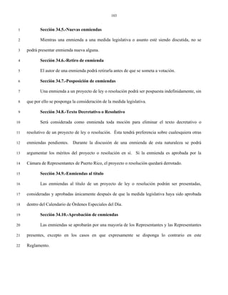 103


 1          Sección 34.5.-Nuevas enmiendas

 2          Mientras una enmienda a una medida legislativa o asunto esté siendo discutida, no se

 3   podrá presentar enmienda nueva alguna.

 4          Sección 34.6.-Retiro de enmienda

 5          El autor de una enmienda podrá retirarla antes de que se someta a votación.

 6          Sección 34.7.-Posposición de enmiendas

 7          Una enmienda a un proyecto de ley o resolución podrá ser pospuesta indefinidamente, sin

 8   que por ello se posponga la consideración de la medida legislativa.

 9          Sección 34.8.-Texto Decretativo o Resolutivo

10          Será considerada como enmienda toda moción para eliminar el texto decretativo o

11   resolutivo de un proyecto de ley o resolución. Ésta tendrá preferencia sobre cualesquiera otras

12   enmiendas pendientes. Durante la discusión de una enmienda de esta naturaleza se podrá

13   argumentar los méritos del proyecto o resolución en sí. Si la enmienda es aprobada por la

14   Cámara de Representantes de Puerto Rico, el proyecto o resolución quedará derrotado.

15          Sección 34.9.-Enmiendas al título

16          Las enmiendas al título de un proyecto de ley o resolución podrán ser presentadas,

17   consideradas y aprobadas únicamente después de que la medida legislativa haya sido aprobada

18   dentro del Calendario de Órdenes Especiales del Día.

19          Sección 34.10.-Aprobación de enmiendas

20          Las enmiendas se aprobarán por una mayoría de los Representantes y las Representantes

21   presentes, excepto en los casos en que expresamente se disponga lo contrario en este

22   Reglamento.
 