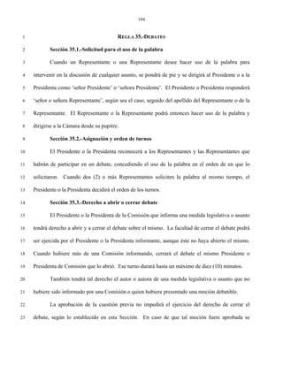 104


 1                                          REGLA 35.-DEBATES

 2          Sección 35.1.-Solicitud para el uso de la palabra

 3          Cuando un Representante o una Representante desee hacer uso de la palabra para

 4   intervenir en la discusión de cualquier asunto, se pondrá de pie y se dirigirá al Presidente o a la

 5   Presidenta como ‘señor Presidente’ o ‘señora Presidenta’. El Presidente o Presidenta responderá

 6   ‘señor o señora Representante’, según sea el caso, seguido del apellido del Representante o de la

 7   Representante. El Representante o la Representante podrá entonces hacer uso de la palabra y

 8   dirigirse a la Cámara desde su pupitre.

 9          Sección 35.2.-Asignación y orden de turnos

10          El Presidente o la Presidenta reconocerá a los Representantes y las Representantes que

11   habrán de participar en un debate, concediendo el uso de la palabra en el orden de en que lo

12   solicitaron. Cuando dos (2) o más Representantes soliciten la palabra al mismo tiempo, el

13   Presidente o la Presidenta decidirá el orden de los turnos.

14          Sección 35.3.-Derecho a abrir o cerrar debate

15          El Presidente o la Presidenta de la Comisión que informa una medida legislativa o asunto

16   tendrá derecho a abrir y a cerrar el debate sobre el mismo. La facultad de cerrar el debate podrá

17   ser ejercida por el Presidente o la Presidenta informante, aunque éste no haya abierto el mismo.

18   Cuando hubiere más de una Comisión informando, cerrará el debate el mismo Presidente o

19   Presidenta de Comisión que lo abrió. Ese turno durará hasta un máximo de diez (10) minutos.

20          También tendrá tal derecho el autor o autora de una medida legislativa o asunto que no

21   hubiere sido informado por una Comisión o quien hubiere presentado una moción debatible.

22          La aprobación de la cuestión previa no impedirá el ejercicio del derecho de cerrar el

23   debate, según lo establecido en esta Sección. En caso de que tal moción fuere aprobada se
 