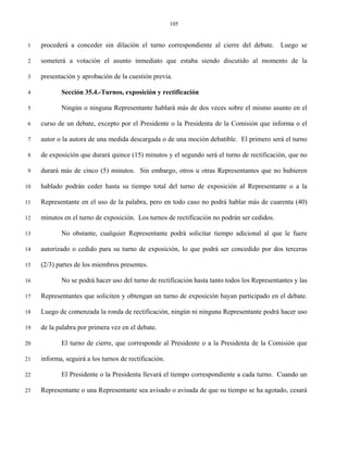 105


 1   procederá a conceder sin dilación el turno correspondiente al cierre del debate. Luego se

 2   someterá a votación el asunto inmediato que estaba siendo discutido al momento de la

 3   presentación y aprobación de la cuestión previa.

 4          Sección 35.4.-Turnos, exposición y rectificación

 5          Ningún o ninguna Representante hablará más de dos veces sobre el mismo asunto en el

 6   curso de un debate, excepto por el Presidente o la Presidenta de la Comisión que informa o el

 7   autor o la autora de una medida descargada o de una moción debatible. El primero será el turno

 8   de exposición que durará quince (15) minutos y el segundo será el turno de rectificación, que no

 9   durará más de cinco (5) minutos. Sin embargo, otros u otras Representantes que no hubieren

10   hablado podrán ceder hasta su tiempo total del turno de exposición al Representante o a la

11   Representante en el uso de la palabra, pero en todo caso no podrá hablar más de cuarenta (40)

12   minutos en el turno de exposición. Los turnos de rectificación no podrán ser cedidos.

13          No obstante, cualquier Representante podrá solicitar tiempo adicional al que le fuere

14   autorizado o cedido para su turno de exposición, lo que podrá ser concedido por dos terceras

15   (2/3) partes de los miembros presentes.

16          No se podrá hacer uso del turno de rectificación hasta tanto todos los Representantes y las

17   Representantes que soliciten y obtengan un turno de exposición hayan participado en el debate.

18   Luego de comenzada la ronda de rectificación, ningún ni ninguna Representante podrá hacer uso

19   de la palabra por primera vez en el debate.

20          El turno de cierre, que corresponde al Presidente o a la Presidenta de la Comisión que

21   informa, seguirá a los turnos de rectificación.

22          El Presidente o la Presidenta llevará el tiempo correspondiente a cada turno. Cuando un

23   Representante o una Representante sea avisado o avisada de que su tiempo se ha agotado, cesará
 