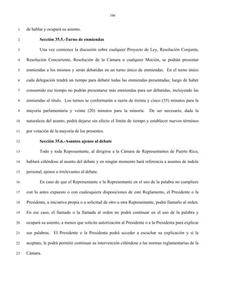 106


 1   de hablar y ocupará su asiento.

 2          Sección 35.5.-Turno de enmiendas

 3          Una vez comience la discusión sobre cualquier Proyecto de Ley, Resolución Conjunta,

 4   Resolución Concurrente, Resolución de la Cámara o cualquier Moción, se podrán presentar

 5   enmiendas a los mismos y serán debatidas en un turno único de enmiendas. En el turno único

 6   cada delegación tendrá un tiempo para debatir todas las enmiendas presentadas; luego de haber

 7   consumido ese tiempo no podrán presentarse más enmiendas para ser debatidas, incluyendo las

 8   enmiendas al título. Los turnos se conformarán a razón de treinta y cinco (35) minutos para la

 9   mayoría parlamentaria y veinte (20) minutos para la minoría.           De ser necesario, dada la

10   naturaleza del asunto, podrá dejarse sin efecto el límite de tiempo y establecer nuevos términos

11   por votación de la mayoría de los presentes.

12          Sección 35.6.-Asuntos ajenos al debate

13          Todo y toda Representante, al dirigirse a la Cámara de Representantes de Puerto Rico,

14   hablará ciñéndose al asunto del debate y en ningún momento hará referencia a asuntos de índole

15   personal, ajenos o irrelevantes al debate.

16          En caso de que el Representante o la Representante en el uso de la palabra no cumpliere

17   con lo antes expuesto o con cualesquiera disposiciones de este Reglamento, el Presidente o la

18   Presidenta, a iniciativa propia o a solicitud de otro u otra Representante, podrá llamarlo al orden.

19   En ese caso, el llamado o la llamada al orden no podrá continuar en el uso de la palabra y

20   ocupará su asiento, a menos que solicite autorización al Presidente o a la Presidenta para explicar

21   sus palabras. El Presidente o la Presidenta podrá acceder a escuchar su explicación y si la

22   aceptare, le podrá permitir continuar su intervención ciñéndose a las normas reglamentarias de la

23   Cámara.
 
