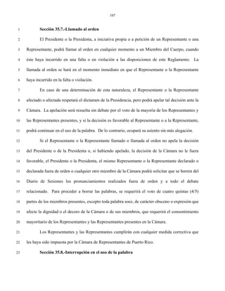 107


 1          Sección 35.7.-Llamado al orden

 2          El Presidente o la Presidenta, a iniciativa propia o a petición de un Representante o una

 3   Representante, podrá llamar al orden en cualquier momento a un Miembro del Cuerpo, cuando

 4   éste haya incurrido en una falta o en violación a las disposiciones de este Reglamento. La

 5   llamada al orden se hará en el momento inmediato en que el Representante o la Representante

 6   haya incurrido en la falta o violación.

 7          En caso de una determinación de esta naturaleza, el Representante o la Representante

 8   afectado o afectada respetará el dictamen de la Presidencia, pero podrá apelar tal decisión ante la

 9   Cámara. La apelación será resuelta sin debate por el voto de la mayoría de los Representantes y

10   las Representantes presentes, y si la decisión es favorable al Representante o a la Representante,

11   podrá continuar en el uso de la palabra. De lo contrario, ocupará su asiento sin más alegación.

12          Si el Representante o la Representante llamado o llamada al orden no apela la decisión

13   del Presidente o de la Presidenta o, si habiendo apelado, la decisión de la Cámara no le fuera

14   favorable, el Presidente o la Presidenta, el mismo Representante o la Representante declarado o

15   declarada fuera de orden o cualquier otro miembro de la Cámara podrá solicitar que se borren del

16   Diario de Sesiones los pronunciamientos realizados fuera de orden y a todo el debate

17   relacionado. Para proceder a borrar las palabras, se requerirá el voto de cuatro quintas (4/5)

18   partes de los miembros presentes, excepto toda palabra soez, de carácter obsceno o expresión que

19   afecte la dignidad o el decoro de la Cámara o de sus miembros, que requerirá el consentimiento

20   mayoritario de los Representantes y las Representantes presentes en la Cámara.

21          Los Representantes y las Representantes cumplirán con cualquier medida correctiva que

22   les haya sido impuesta por la Cámara de Representantes de Puerto Rico.

23          Sección 35.8.-Interrupción en el uso de la palabra
 