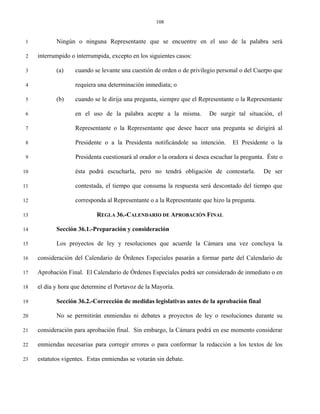 108


 1          Ningún o ninguna Representante que se encuentre en el uso de la palabra será

 2   interrumpido o interrumpida, excepto en los siguientes casos:

 3          (a)    cuando se levante una cuestión de orden o de privilegio personal o del Cuerpo que

 4                 requiera una determinación inmediata; o

 5          (b)    cuando se le dirija una pregunta, siempre que el Representante o la Representante

 6                 en el uso de la palabra acepte a la misma.           De surgir tal situación, el

 7                 Representante o la Representante que desee hacer una pregunta se dirigirá al

 8                 Presidente o a la Presidenta notificándole su intención.       El Presidente o la

 9                 Presidenta cuestionará al orador o la oradora si desea escuchar la pregunta. Éste o

10                 ésta podrá escucharla, pero no tendrá obligación de contestarla.           De ser

11                 contestada, el tiempo que consuma la respuesta será descontado del tiempo que

12                 corresponda al Representante o a la Representante que hizo la pregunta.

13                          REGLA 36.-CALENDARIO DE APROBACIÓN FINAL

14          Sección 36.1.-Preparación y consideración

15          Los proyectos de ley y resoluciones que acuerde la Cámara una vez concluya la

16   consideración del Calendario de Órdenes Especiales pasarán a formar parte del Calendario de

17   Aprobación Final. El Calendario de Órdenes Especiales podrá ser considerado de inmediato o en

18   el día y hora que determine el Portavoz de la Mayoría.

19          Sección 36.2.-Corrección de medidas legislativas antes de la aprobación final

20          No se permitirán enmiendas ni debates a proyectos de ley o resoluciones durante su

21   consideración para aprobación final. Sin embargo, la Cámara podrá en ese momento considerar

22   enmiendas necesarias para corregir errores o para conformar la redacción a los textos de los

23   estatutos vigentes. Estas enmiendas se votarán sin debate.
 