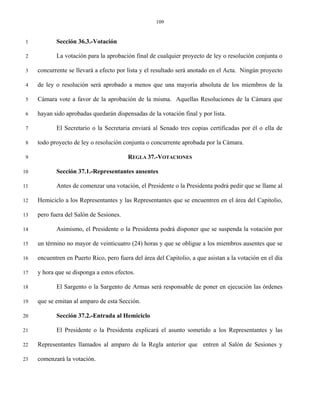 109


 1          Sección 36.3.-Votación

 2          La votación para la aprobación final de cualquier proyecto de ley o resolución conjunta o

 3   concurrente se llevará a efecto por lista y el resultado será anotado en el Acta. Ningún proyecto

 4   de ley o resolución será aprobado a menos que una mayoría absoluta de los miembros de la

 5   Cámara vote a favor de la aprobación de la misma. Aquellas Resoluciones de la Cámara que

 6   hayan sido aprobadas quedarán dispensadas de la votación final y por lista.

 7          El Secretario o la Secretaria enviará al Senado tres copias certificadas por él o ella de

 8   todo proyecto de ley o resolución conjunta o concurrente aprobada por la Cámara.

 9                                       REGLA 37.-VOTACIONES

10          Sección 37.1.-Representantes ausentes

11          Antes de comenzar una votación, el Presidente o la Presidenta podrá pedir que se llame al

12   Hemiciclo a los Representantes y las Representantes que se encuentren en el área del Capitolio,

13   pero fuera del Salón de Sesiones.

14          Asimismo, el Presidente o la Presidenta podrá disponer que se suspenda la votación por

15   un término no mayor de veinticuatro (24) horas y que se obligue a los miembros ausentes que se

16   encuentren en Puerto Rico, pero fuera del área del Capitolio, a que asistan a la votación en el día

17   y hora que se disponga a estos efectos.

18          El Sargento o la Sargento de Armas será responsable de poner en ejecución las órdenes

19   que se emitan al amparo de esta Sección.

20          Sección 37.2.-Entrada al Hemiciclo

21          El Presidente o la Presidenta explicará el asunto sometido a los Representantes y las

22   Representantes llamados al amparo de la Regla anterior que entren al Salón de Sesiones y

23   comenzará la votación.
 
