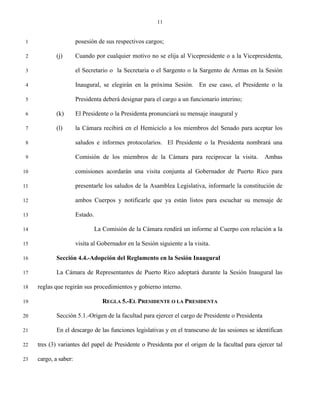 11


 1                     posesión de sus respectivos cargos;

 2          (j)        Cuando por cualquier motivo no se elija al Vicepresidente o a la Vicepresidenta,

 3                     el Secretario o la Secretaria o el Sargento o la Sargento de Armas en la Sesión

 4                     Inaugural, se elegirán en la próxima Sesión. En ese caso, el Presidente o la

 5                     Presidenta deberá designar para el cargo a un funcionario interino;

 6          (k)        El Presidente o la Presidenta pronunciará su mensaje inaugural y

 7          (l)        la Cámara recibirá en el Hemiciclo a los miembros del Senado para aceptar los

 8                     saludos e informes protocolarios. El Presidente o la Presidenta nombrará una

 9                     Comisión de los miembros de la Cámara para reciprocar la visita.           Ambas

10                     comisiones acordarán una visita conjunta al Gobernador de Puerto Rico para

11                     presentarle los saludos de la Asamblea Legislativa, informarle la constitución de

12                     ambos Cuerpos y notificarle que ya están listos para escuchar su mensaje de

13                     Estado.

14                               La Comisión de la Cámara rendirá un informe al Cuerpo con relación a la

15                     visita al Gobernador en la Sesión siguiente a la visita.

16          Sección 4.4.-Adopción del Reglamento en la Sesión Inaugural

17          La Cámara de Representantes de Puerto Rico adoptará durante la Sesión Inaugural las

18   reglas que regirán sus procedimientos y gobierno interno.

19                                  REGLA 5.-EL PRESIDENTE O LA PRESIDENTA

20          Sección 5.1.-Origen de la facultad para ejercer el cargo de Presidente o Presidenta

21          En el descargo de las funciones legislativas y en el transcurso de las sesiones se identifican

22   tres (3) variantes del papel de Presidente o Presidenta por el origen de la facultad para ejercer tal

23   cargo, a saber:
 