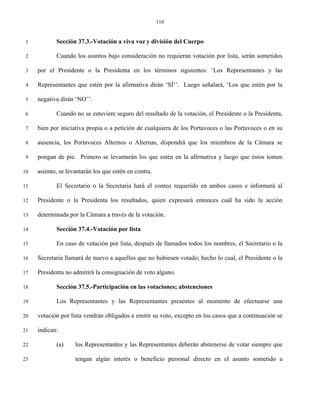 110


 1          Sección 37.3.-Votación a viva voz y división del Cuerpo

 2          Cuando los asuntos bajo consideración no requieran votación por lista, serán sometidos

 3   por el Presidente o la Presidenta en los términos siguientes: ‘Los Representantes y las

 4   Representantes que estén por la afirmativa dirán ‘SÍ’’. Luego señalará, ‘Los que estén por la

 5   negativa dirán ‘NO’’.

 6          Cuando no se estuviere seguro del resultado de la votación, el Presidente o la Presidenta,

 7   bien por iniciativa propia o a petición de cualquiera de los Portavoces o las Portavoces o en su

 8   ausencia, los Portavoces Alternos o Alternas, dispondrá que los miembros de la Cámara se

 9   pongan de pie. Primero se levantarán los que estén en la afirmativa y luego que éstos tomen

10   asiento, se levantarán los que estén en contra.

11          El Secretario o la Secretaria hará el conteo requerido en ambos casos e informará al

12   Presidente o la Presidenta los resultados, quien expresará entonces cuál ha sido la acción

13   determinada por la Cámara a través de la votación.

14          Sección 37.4.-Votación por lista

15          En caso de votación por lista, después de llamados todos los nombres, el Secretario o la

16   Secretaria llamará de nuevo a aquellos que no hubiesen votado; hecho lo cual, el Presidente o la

17   Presidenta no admitirá la consignación de voto alguno.

18          Sección 37.5.-Participación en las votaciones; abstenciones

19          Los Representantes y las Representantes presentes al momento de efectuarse una

20   votación por lista vendrán obligados a emitir su voto, excepto en los casos que a continuación se

21   indican:

22          (a)     los Representantes y las Representantes deberán abstenerse de votar siempre que

23                  tengan algún interés o beneficio personal directo en el asunto sometido a
 