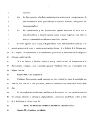 111


 1                  votación;

 2           (b)    los Representantes y las Representantes podrán abstenerse de votar por razones de

 3                  alta trascendencia moral que conlleven un conflicto de interés, consignando sus

 4                  razones para ello; o

 5           (c)    los Representantes y las Representantes podrán abstenerse de votar con el

 6                  consentimiento de la mayoría presente cuando no estén preparados para emitir su

 7                  voto por desconocimiento del asunto sometido a votación.

 8           En todos aquellos casos en que un Representante o una Representante solicite que se le

 9   permita abstenerse de votar, el asunto se resolverá sin debate. Si la decisión de la Cámara fuere

10   en la negativa, el Representante o la Representante que solicitó la abstención vendrá obligado u

11   obligada a emitir su voto.

12           Si al ser llamado o llamada a emitir su voto y estando en sala, el Representante o la

13   Representante se negara a votar, se entenderá que está votando en contra y así se consignará en la

14   hoja de votación.

15           Sección 37.6.-Voto explicativo

16           Cualquier Representante podrá presentar un voto explicativo, luego de concluida una

17   votación, con relación al voto que emitió, dentro de un término que no excederá de diez (10)

18   días.

19           El voto explicativo será incluido en el Diario de Sesiones del día en el que el Secretario o

20   la Secretaria informe a la Cámara de tal presentación. La inclusión en el Diario se hará al final

21   de la Sesión que se celebre en ese día.

22                   REGLA 38.-TRÁMITES FINALES DE PROYECTOS Y RESOLUCIONES

23           Sección 38.1.-Límite en los trámites
 