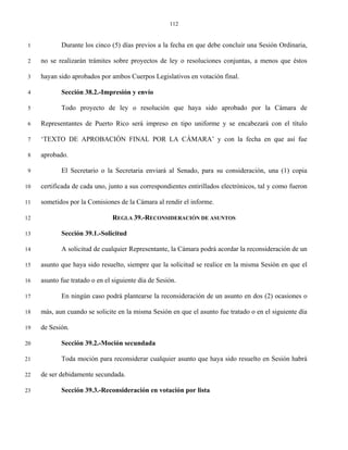112


 1          Durante los cinco (5) días previos a la fecha en que debe concluir una Sesión Ordinaria,

 2   no se realizarán trámites sobre proyectos de ley o resoluciones conjuntas, a menos que éstos

 3   hayan sido aprobados por ambos Cuerpos Legislativos en votación final.

 4          Sección 38.2.-Impresión y envío

 5          Todo proyecto de ley o resolución que haya sido aprobado por la Cámara de

 6   Representantes de Puerto Rico será impreso en tipo uniforme y se encabezará con el título

 7   ‘TEXTO DE APROBACIÓN FINAL POR LA CÁMARA’ y con la fecha en que así fue

 8   aprobado.

 9          El Secretario o la Secretaria enviará al Senado, para su consideración, una (1) copia

10   certificada de cada uno, junto a sus correspondientes entirillados electrónicos, tal y como fueron

11   sometidos por la Comisiones de la Cámara al rendir el informe.

12                              REGLA 39.-RECONSIDERACIÓN DE ASUNTOS

13          Sección 39.1.-Solicitud

14          A solicitud de cualquier Representante, la Cámara podrá acordar la reconsideración de un

15   asunto que haya sido resuelto, siempre que la solicitud se realice en la misma Sesión en que el

16   asunto fue tratado o en el siguiente día de Sesión.

17          En ningún caso podrá plantearse la reconsideración de un asunto en dos (2) ocasiones o

18   más, aun cuando se solicite en la misma Sesión en que el asunto fue tratado o en el siguiente día

19   de Sesión.

20          Sección 39.2.-Moción secundada

21          Toda moción para reconsiderar cualquier asunto que haya sido resuelto en Sesión habrá

22   de ser debidamente secundada.

23          Sección 39.3.-Reconsideración en votación por lista
 