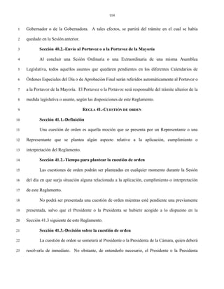 114


 1   Gobernador o de la Gobernadora. A tales efectos, se partirá del trámite en el cual se había

 2   quedado en la Sesión anterior.

 3          Sección 40.2.-Envío al Portavoz o a la Portavoz de la Mayoría

 4          Al concluir una Sesión Ordinaria o una Extraordinaria de una misma Asamblea

 5   Legislativa, todos aquellos asuntos que quedaren pendientes en los diferentes Calendarios de

 6   Órdenes Especiales del Día o de Aprobación Final serán referidos automáticamente al Portavoz o

 7   a la Portavoz de la Mayoría. El Portavoz o la Portavoz será responsable del trámite ulterior de la

 8   medida legislativa o asunto, según las disposiciones de este Reglamento.

 9                                    REGLA 41.-CUESTIÓN DE ORDEN

10          Sección 41.1.-Definición

11          Una cuestión de orden es aquella moción que se presenta por un Representante o una

12   Representante que se plantea algún aspecto relativo a la aplicación, cumplimiento o

13   interpretación del Reglamento.

14          Sección 41.2.-Tiempo para plantear la cuestión de orden

15          Las cuestiones de orden podrán ser planteadas en cualquier momento durante la Sesión

16   del día en que surja situación alguna relacionada a la aplicación, cumplimiento o interpretación

17   de este Reglamento.

18          No podrá ser presentada una cuestión de orden mientras esté pendiente una previamente

19   presentada, salvo que el Presidente o la Presidenta se hubiere acogido a lo dispuesto en la

20   Sección 41.3 siguiente de este Reglamento.

21          Sección 41.3.-Decisión sobre la cuestión de orden

22          La cuestión de orden se someterá al Presidente o la Presidenta de la Cámara, quien deberá

23   resolverla de inmediato. No obstante, de entenderlo necesario, el Presidente o la Presidenta
 