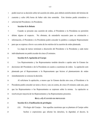 115


 1   podrá reservar su decisión sobre tal cuestión de orden, pero deberá emitirla dentro del término de

 2   cuarenta y ocho (48) horas de haber sido ésta sometida. Este término podrá extenderse a

 3   solicitud del Presidente o la Presidenta.

 4          Sección 41.4.-Debate

 5          Cuando se presente una cuestión de orden, el Presidente o la Presidenta no permitirá

 6   debate alguno al respecto.       No obstante, de entenderlo necesario para su orientación e

 7   información, el Presidente o la Presidenta podrá conceder la palabra a cualquier Representante

 8   para que se exprese a favor o en contra de los méritos de la cuestión de orden planteada.

 9          La etapa de turnos terminará a discreción del Presidente o la Presidenta y cada turno

10   individualmente no podrá exceder de cinco (5) minutos.

11          Sección 41.5.-Apelación al Cuerpo

12          Los Representantes y las Representantes tendrán derecho a apelar ante la Cámara las

13   decisiones del Presidente o de la Presidenta en cuanto a cuestiones de orden. La apelación será

14   planteada por el Representante o la Representante que hiciere el planteamiento de orden

15   inmediatamente se conozca la decisión.

16          Al solicitarse la apelación, a menos que la Cámara decida otra cosa, el Presidente o la

17   Presidenta podrá conceder un turno a favor y uno en contra, de cinco (5) minutos cada uno, para

18   que los Representantes o las Representantes se expresen sobre la misma. La apelación se

19   resolverá por mayoría de los Representantes y las Representantes presentes.

20                                 REGLA 42.-CUESTIÓN DE PRIVILEGIO

21          Sección 42.1.-Clasificación de privilegios

22          (A)     Privilegio del Cuerpo - Son aquellas cuestiones que se plantean al Cuerpo sobre

23                  hechos o expresiones que afectan los derechos, la dignidad, el decoro, la
 