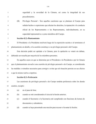 116


 1                  seguridad y la severidad de la Cámara, así como la integridad de sus

 2                  procedimientos.

 3          (B)     Privilegio Personal - Son aquellas cuestiones que se plantean al Cuerpo para

 4                  señalar hechos o expresiones que afectan los derechos, la reputación o la conducta

 5                  oficial de los Representantes o las Representantes, individualmente, en su

 6                  capacidad representativa o como miembros del Cuerpo.

 7          Sección 42.2.-Planteamiento

 8          El Presidente o la Presidenta resolverá luego de la exposición sucinta o al terminarse el

 9   planteamiento en detalle, si la cuestión constituye o no privilegio personal o del Cuerpo.

10          Esta decisión podrá ser apelada a la Cámara, pero la apelación se votará sin debate,

11   debiendo ser resuelta por mayoría de los miembros presentes.

12          En aquellos casos en que se determine por el Presidente o la Presidenta o por la Cámara

13   que el planteamiento envuelve una cuestión de privilegio personal o de Cuerpo, se considerarán

14   las medidas o remedios necesarios para corregir o evitar que tal situación persista en sus efectos

15   o que la misma vuelva a repetirse.

16          Sección 42.3.-Preferencia

17          Las cuestiones de privilegio personal o de Cuerpo tendrán preferencia sobre los demás

18   asuntos, excepto:

19          (a)     en el pase de lista;

20          (b)     cuando se esté considerando el Acta de la Sesión anterior;

21          (c)     cuando el Secretario o la Secretaria esté cumpliendo con funciones de lectura de

22                  documentos y calendarios;

23          (d)     cuando se haya presentado una moción para recesar o levantar la Sesión;
 