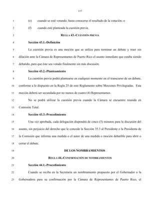 117


 1          (e)     cuando se esté votando, hasta conocerse el resultado de la votación; o

 2          (f)     cuando esté planteada la cuestión previa.

 3                                     REGLA 43.-CUESTIÓN PREVIA

 4          Sección 43.1.-Definición

 5          La cuestión previa es una moción que se utiliza para terminar un debate y traer sin

 6   dilación ante la Cámara de Representantes de Puerto Rico el asunto inmediato que estaba siendo

 7   debatido, para que éste sea votado finalmente sin más discusión.

 8          Sección 43.2.-Planteamiento

 9          La cuestión previa podrá plantearse en cualquier momento en el transcurso de un debate,

10   conforme a lo dispuesto en la Regla 25 de este Reglamento sobre Mociones Privilegiadas. Esta

11   moción deberá ser secundada por no menos de cuatro (4) Representantes.

12          No se podrá utilizar la cuestión previa cuando la Cámara se encuentre reunida en

13   Comisión Total.

14          Sección 43.3.-Procedimiento

15          Una vez aprobada, cada delegación dispondrá de cinco (5) minutos para la discusión del

16   asunto, sin perjuicio del derecho que le concede la Sección 35.3 al Presidente o la Presidenta de

17   la Comisión que informa una medida o el autor de una medida o moción debatible para abrir o

18   cerrar el debate.

19                                       DE LOS NOMBRAMIENTOS

20                          REGLA 44.-CONFIRMACIÓN DE NOMBRAMIENTOS

21          Sección 44.1.-Procedimiento

22          Cuando se reciba en la Secretaría un nombramiento propuesto por el Gobernador o la

23   Gobernadora para su confirmación por la Cámara de Representantes de Puerto Rico, el
 