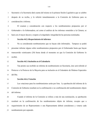 118


 1   Secretario o la Secretaria dará cuenta del mismo en la primera Sesión Legislativa que se celebre

 2   después de su recibo, y lo referirá inmediatamente a la Comisión de Gobierno para su

 3   consideración e informe.

 4          El examen y consideración con respecto a los nombramientos propuestos por el

 5   Gobernador o la Gobernadora, así como el análisis de los informes sometidos a la Cámara, se

 6   hará con el mayor decoro y respeto a la dignidad e integridad de las personas nominadas.

 7          Sección 44.2.-Requerimiento de informes

 8          No se considerarán nombramientos que no hayan sido informados. Tampoco se podrá

 9   presentar informe alguno sobre nombramientos propuestos por el Gobernador hasta que hayan

10   transcurrido veinticuatro (24) horas desde el momento en que la Comisión de Gobierno lo

11   recibió.

12          Sección 44.3.-Inclusión en el Calendario

13          Tan pronto sea recibido un informe de nombramiento en Secretaría, éste será referido al

14   Portavoz o la Portavoz de la Mayoría para su inclusión en el Calendario de Órdenes Especiales

15   del Día.

16          Sección 44.4.-Votación

17          Las votaciones para los nombramientos serán por lista. La aprobación del informe de la

18   Comisión de Gobierno resultará en la confirmación o no confirmación del nombramiento objeto

19   del informe.

20          Cuando el informe de la Comisión se refiera a más de una nominación, su aprobación

21   resultará en la confirmación de los nombramientos objeto de informe, excepto que a

22   requerimiento de un Representante o una Representante deberá considerarse y votarse cada

23   nombramiento por separado.
 