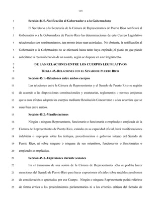 119


 1          Sección 44.5.-Notificación al Gobernador o a la Gobernadora

 2          El Secretario o la Secretaria de la Cámara de Representantes de Puerto Rico notificará al

 3   Gobernador o a la Gobernadora de Puerto Rico las determinaciones de este Cuerpo Legislativo

 4   relacionadas con nombramientos, tan pronto éstas sean acordadas. No obstante, la notificación al

 5   Gobernador o la Gobernadora no se efectuará hasta tanto haya expirado el plazo en que puede

 6   solicitarse la reconsideración de un asunto, según se dispone en este Reglamento.

 7               DE LAS RELACIONES ENTRE LOS CUERPOS LEGISLATIVOS
 8
 9                     REGLA 45.-RELACIONES CON EL SENADO DE PUERTO RICO

10          Sección 45.1.-Relaciones entre ambos cuerpos

11          Las relaciones entre la Cámara de Representantes y el Senado de Puerto Rico se regirán

12   de acuerdo a las disposiciones constitucionales y estatutarias, reglamentos o normas conjuntas

13   que a esos efectos adopten los cuerpos mediante Resolución Concurrente o a los acuerdos que se

14   suscriban entre ambos.

15          Sección 45.2.-Manifestaciones

16          Ningún o ninguna Representante, funcionario o funcionaria o empleado o empleada de la

17   Cámara de Representantes de Puerto Rico, estando en su capacidad oficial, hará manifestaciones

18   indebidas o impropias sobre los trabajos, procedimientos o gobierno interno del Senado de

19   Puerto Rico, ni sobre ninguno o ninguna de sus miembros, funcionarios o funcionarias o

20   empleados o empleadas.

21          Sección 45.3.-Expresiones durante sesiones

22          En el transcurso de una sesión de la Cámara de Representantes sólo se podrán hacer

23   menciones del Senado de Puerto Rico para hacer expresiones oficiales sobre medidas pendientes

24   de consideración o aprobadas por ese Cuerpo. Ningún o ninguna Representante podrá referirse

25   de forma crítica a los procedimientos parlamentarios ni a los criterios críticos del Senado de
 