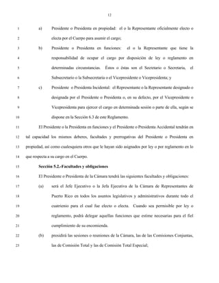 12


 1          a)      Presidente o Presidenta en propiedad: el o la Representante oficialmente electo o

 2                  electa por el Cuerpo para asumir el cargo;

 3          b)      Presidente o Presidenta en funciones:        el o la Representante que tiene la

 4                  responsabilidad de ocupar el cargo por disposición de ley o reglamento en

 5                  determinadas circunstancias.    Éstos o éstas son el Secretario o Secretaria,      el

 6                  Subsecretario o la Subsecretaria o el Vicepresidente o Vicepresidenta; y

 7          c)      Presidente o Presidenta Incidental: el Representante o la Representante designado o

 8                  designada por el Presidente o Presidenta o, en su defecto, por el Vicepresidente o

 9                  Vicepresidenta para ejercer el cargo en determinada sesión o parte de ella, según se

10                  dispone en la Sección 6.3 de este Reglamento.

11          El Presidente o la Presidenta en funciones y el Presidente o Presidenta Accidental tendrán en

12   tal capacidad los mismos deberes, facultades y prerrogativas del Presidente o Presidenta en

13   propiedad, así como cualesquiera otros que le hayan sido asignados por ley o por reglamento en lo

14   que respecta a su cargo en el Cuerpo.

15          Sección 5.2.-Facultades y obligaciones

16          El Presidente o Presidenta de la Cámara tendrá las siguientes facultades y obligaciones:

17          (a)     será el Jefe Ejecutivo o la Jefa Ejecutiva de la Cámara de Representantes de

18                  Puerto Rico en todos los asuntos legislativos y administrativos durante todo el

19                  cuatrienio para el cual fue electo o electa. Cuando sea permisible por ley o

20                  reglamento, podrá delegar aquellas funciones que estime necesarias para el fiel

21                  cumplimiento de su encomienda.

22          (b)     presidirá las sesiones o reuniones de la Cámara, las de las Comisiones Conjuntas,

23                  las de Comisión Total y las de Comisión Total Especial;
 