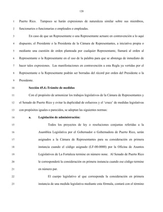120


 1   Puerto Rico.    Tampoco se harán expresiones de naturaleza similar sobre sus miembros,

 2   funcionarios o funcionarias o empleados o empleadas.

 3          En caso de que un Representante o una Representante actuare en contravención a lo aquí

 4   dispuesto, el Presidente o la Presidenta de la Cámara de Representantes, a iniciativa propia o

 5   mediante una cuestión de orden planteada por cualquier Representante, llamará al orden al

 6   Representante o la Representante en el uso de la palabra para que se abstenga de inmediato de

 7   hacer tales expresiones. Las manifestaciones en contravención a esta Regla ya vertidas por el

 8   Representante o la Representante podrán ser borradas del récord por orden del Presidente o la

 9   Presidente.

10          Sección 45.4.-Trámite de medidas

11          Con el propósito de armonizar los trabajos legislativos de la Cámara de Representantes y

12   el Senado de Puerto Rico y evitar la duplicidad de esfuerzos y el ‘cruce’ de medidas legislativas

13   con propósitos iguales o parecidos, se adoptan las siguientes normas:

14          a.      Legislación de administración:

15                         Todos los proyectos de ley o resoluciones conjuntas referidas a la

16                  Asamblea Legislativa por el Gobernador o Gobernadora de Puerto Rico, serán

17                  asignados a la Cámara de Representantes para su consideración en primera

18                  instancia cuando el código asignado (LF-00-0000) por la Oficina de Asuntos

19                  Legislativos de La Fortaleza termine en número none. Al Senado de Puerto Rico

20                  le corresponderá la consideración en primera instancia cuando ese código termine

21                  en número par.

22                         El cuerpo legislativo al que corresponda la consideración en primera

23                  instancia de una medida legislativa mediante esta fórmula, contará con el término
 