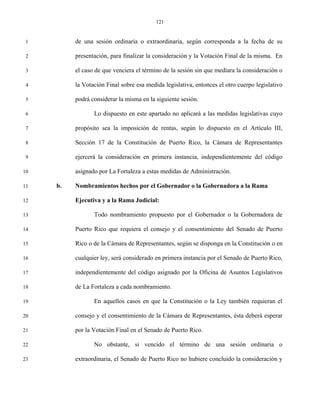 121


 1        de una sesión ordinaria o extraordinaria, según corresponda a la fecha de su

 2        presentación, para finalizar la consideración y la Votación Final de la misma. En

 3        el caso de que venciera el término de la sesión sin que mediara la consideración o

 4        la Votación Final sobre esa medida legislativa, entonces el otro cuerpo legislativo

 5        podrá considerar la misma en la siguiente sesión.

 6               Lo dispuesto en este apartado no aplicará a las medidas legislativas cuyo

 7        propósito sea la imposición de rentas, según lo dispuesto en el Artículo III,

 8        Sección 17 de la Constitución de Puerto Rico, la Cámara de Representantes

 9        ejercerá la consideración en primera instancia, independientemente del código

10        asignado por La Fortaleza a estas medidas de Administración.

11   b.   Nombramientos hechos por el Gobernador o la Gobernadora a la Rama

12        Ejecutiva y a la Rama Judicial:

13               Todo nombramiento propuesto por el Gobernador o la Gobernadora de

14        Puerto Rico que requiera el consejo y el consentimiento del Senado de Puerto

15        Rico o de la Cámara de Representantes, según se disponga en la Constitución o en

16        cualquier ley, será considerado en primera instancia por el Senado de Puerto Rico,

17        independientemente del código asignado por la Oficina de Asuntos Legislativos

18        de La Fortaleza a cada nombramiento.

19               En aquellos casos en que la Constitución o la Ley también requieran el

20        consejo y el consentimiento de la Cámara de Representantes, ésta deberá esperar

21        por la Votación Final en el Senado de Puerto Rico.

22               No obstante, si vencido el término de una sesión ordinaria o

23        extraordinaria, el Senado de Puerto Rico no hubiere concluido la consideración y
 