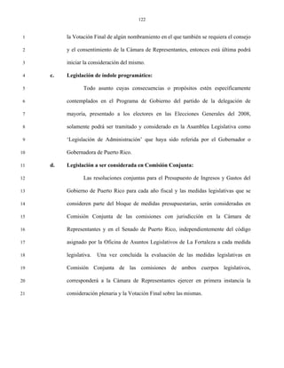 122


 1        la Votación Final de algún nombramiento en el que también se requiera el consejo

 2        y el consentimiento de la Cámara de Representantes, entonces está última podrá

 3        iniciar la consideración del mismo.

 4   c.   Legislación de índole programático:

 5                Todo asunto cuyas consecuencias o propósitos estén específicamente

 6        contemplados en el Programa de Gobierno del partido de la delegación de

 7        mayoría, presentado a los electores en las Elecciones Generales del 2008,

 8        solamente podrá ser tramitado y considerado en la Asamblea Legislativa como

 9        ‘Legislación de Administración’ que haya sido referida por el Gobernador o

10        Gobernadora de Puerto Rico.

11   d.   Legislación a ser considerada en Comisión Conjunta:

12                Las resoluciones conjuntas para el Presupuesto de Ingresos y Gastos del

13        Gobierno de Puerto Rico para cada año fiscal y las medidas legislativas que se

14        consideren parte del bloque de medidas presupuestarias, serán consideradas en

15        Comisión Conjunta de las comisiones con jurisdicción en la Cámara de

16        Representantes y en el Senado de Puerto Rico, independientemente del código

17        asignado por la Oficina de Asuntos Legislativos de La Fortaleza a cada medida

18        legislativa.   Una vez concluida la evaluación de las medidas legislativas en

19        Comisión Conjunta de las comisiones de ambos cuerpos legislativos,

20        corresponderá a la Cámara de Representantes ejercer en primera instancia la

21        consideración plenaria y la Votación Final sobre las mismas.
 