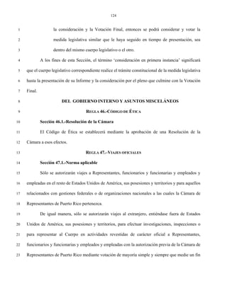 124


 1                   la consideración y la Votación Final, entonces se podrá considerar y votar la

 2                   medida legislativa similar que le haya seguido en tiempo de presentación, sea

 3                   dentro del mismo cuerpo legislativo o el otro.

 4            A los fines de esta Sección, el término ‘consideración en primera instancia’ significará

 5   que el cuerpo legislativo correspondiente realice el trámite constitucional de la medida legislativa

 6   hasta la presentación de su Informe y la consideración por el pleno que culmine con la Votación

 7   Final.

 8                       DEL GOBIERNO INTERNO Y ASUNTOS MISCELÁNEOS

 9                                     REGLA 46.-CÓDIGO DE ÉTICA

10            Sección 46.1.-Resolución de la Cámara

11            El Código de Ética se establecerá mediante la aprobación de una Resolución de la

12   Cámara a esos efectos.

13                                     REGLA 47.–VIAJES OFICIALES

14            Sección 47.1.-Norma aplicable

15            Sólo se autorizarán viajes a Representantes, funcionarios y funcionarias y empleados y

16   empleadas en el resto de Estados Unidos de América, sus posesiones y territorios y para aquellos

17   relacionados con gestiones federales o de organizaciones nacionales a las cuales la Cámara de

18   Representantes de Puerto Rico pertenezca.

19            De igual manera, sólo se autorizarán viajes al extranjero, entiéndase fuera de Estados

20   Unidos de América, sus posesiones y territorios, para efectuar investigaciones, inspecciones o

21   para representar al Cuerpo en actividades revestidas de carácter oficial a Representantes,

22   funcionarios y funcionarias y empleados y empleadas con la autorización previa de la Cámara de

23   Representantes de Puerto Rico mediante votación de mayoría simple y siempre que medie un fin
 