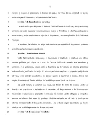 125


 1   público; o en caso de encontrarse la Cámara en receso, en virtud de una solicitud por escrito

 2   autorizada por el Presidente o la Presidenta de la Cámara.

 3          Sección 47.2.-Procedimiento para viaje

 4          Las solicitudes para viajes en el resto de Estados Unidos de América y sus posesiones y

 5   territorios se harán mediante comunicación por escrito al Presidente o a la Presidenta para su

 6   autorización, y serán tramitadas con sujeción al Reglamento y normas aplicables de la Oficina de

 7   Finanzas.

 8          Si aprobada, la solicitud del viaje será tramitada con sujeción al Reglamento y normas

 9   aplicables de la oficina correspondiente.

10          Sección 47.3.-Informes a someter

11          Cada Representante, funcionario o funcionaria o empleado o empleada que utilice

12   recursos públicos para viajar en el resto de Estados Unidos de América sus posesiones y

13   territorios o al extranjero, rendirá ante la Secretaría de la Cámara un informe preliminar

14   individualizado justificador del viaje. El informe preliminar explicará el propósito y objetivo de

15   tal viaje, como también un detalle de los costos y gastos a incurrir en el mismo. No se hará

16   ningún desembolso de fondos públicos sin la debida presentación de ese informe.

17          De igual manera, al concluir todo viaje, sea dentro del resto de Estados Unidos de

18   América sus posesiones y territorios o al extranjero, el Representante o la Representante,

19   funcionario o funcionaria o empleado o empleada en cuestión vendrá obligado u obligada a

20   someter un informe final sobre las gestiones oficiales realizadas en tal viaje, al igual que un

21   informe pormenorizado de los gastos incurridos. No se hará ningún desembolso de fondos

22   públicos sin la debida presentación de esos informes.

23          Sección 47.4.-Desembolso y reembolso
 