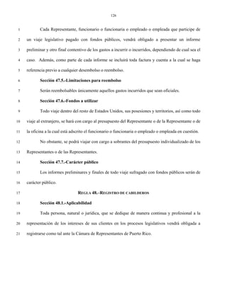 126


 1          Cada Representante, funcionario o funcionaria o empleado o empleada que participe de

 2   un viaje legislativo pagado con fondos públicos, vendrá obligado a presentar un informe

 3   preliminar y otro final contentivo de los gastos a incurrir o incurridos, dependiendo de cual sea el

 4   caso. Además, como parte de cada informe se incluirá toda factura y cuenta a la cual se haga

 5   referencia previo a cualquier desembolso o reembolso.

 6          Sección 47.5.-Limitaciones para reembolso

 7          Serán reembolsables únicamente aquellos gastos incurridos que sean oficiales.

 8          Sección 47.6.-Fondos a utilizar

 9          Todo viaje dentro del resto de Estados Unidos, sus posesiones y territorios, así como todo

10   viaje al extranjero, se hará con cargo al presupuesto del Representante o de la Representante o de

11   la oficina a la cual está adscrito el funcionario o funcionaria o empleado o empleada en cuestión.

12          No obstante, se podrá viajar con cargo a sobrantes del presupuesto individualizado de los

13   Representantes o de las Representantes.

14          Sección 47.7.-Carácter público

15          Los informes preliminares y finales de todo viaje sufragado con fondos públicos serán de

16   carácter público.

17                                REGLA 48.–REGISTRO DE CABILDEROS

18          Sección 48.1.-Aplicabilidad

19          Toda persona, natural o jurídica, que se dedique de manera continua y profesional a la

20   representación de los intereses de sus clientes en los procesos legislativos vendrá obligada a

21   registrarse como tal ante la Cámara de Representantes de Puerto Rico.
 
