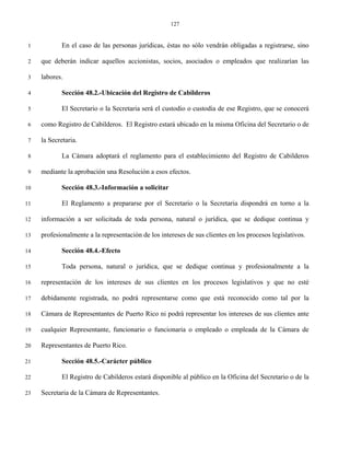 127


 1           En el caso de las personas jurídicas, éstas no sólo vendrán obligadas a registrarse, sino

 2   que deberán indicar aquellos accionistas, socios, asociados o empleados que realizarían las

 3   labores.

 4           Sección 48.2.-Ubicación del Registro de Cabilderos

 5           El Secretario o la Secretaria será el custodio o custodia de ese Registro, que se conocerá

 6   como Registro de Cabilderos. El Registro estará ubicado en la misma Oficina del Secretario o de

 7   la Secretaria.

 8           La Cámara adoptará el reglamento para el establecimiento del Registro de Cabilderos

 9   mediante la aprobación una Resolución a esos efectos.

10           Sección 48.3.-Información a solicitar

11           El Reglamento a prepararse por el Secretario o la Secretaria dispondrá en torno a la

12   información a ser solicitada de toda persona, natural o jurídica, que se dedique continua y

13   profesionalmente a la representación de los intereses de sus clientes en los procesos legislativos.

14           Sección 48.4.-Efecto

15           Toda persona, natural o jurídica, que se dedique continua y profesionalmente a la

16   representación de los intereses de sus clientes en los procesos legislativos y que no esté

17   debidamente registrada, no podrá representarse como que está reconocido como tal por la

18   Cámara de Representantes de Puerto Rico ni podrá representar los intereses de sus clientes ante

19   cualquier Representante, funcionario o funcionaria o empleado o empleada de la Cámara de

20   Representantes de Puerto Rico.

21           Sección 48.5.-Carácter público

22           El Registro de Cabilderos estará disponible al público en la Oficina del Secretario o de la

23   Secretaria de la Cámara de Representantes.
 