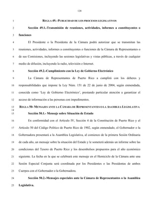 128


 1                      REGLA 49.–PUBLICIDAD DE LOS PROCESOS LEGISLATIVOS

 2          Sección 49.1.-Transmisión de reuniones, actividades, informes a constituyentes o

 3   funciones

 4          El Presidente o la Presidenta de la Cámara podrá autorizar que se transmitan las

 5   reuniones, actividades, informes a constituyentes o funciones de la Cámara de Representantes o

 6   de sus Comisiones, incluyendo las sesiones legislativas y vistas públicas, a través de cualquier

 7   medio de difusión, incluyendo la radio, televisión e Internet.

 8          Sección 49.2.-Cumplimiento con la Ley de Gobierno Electrónico

 9          La Cámara de Representantes de Puerto Rico a cumplirá con los deberes y

10   responsabilidades que impone la Ley Núm. 151 de 22 de junio de 2004, según enmendada,

11   conocida como ‘Ley de Gobierno Electrónico’, prestando particular atención a garantizar el

12   acceso de información a las personas con impedimentos.

13   REGLA 50- MENSAJES ANTE LA CÁMARA DE REPRESENTANTES O LA ASAMBLEA LEGISLATIVA
14
15          Sección 50.1.- Mensaje sobre Situación de Estado

16          En conformidad con el Artículo IV, Sección 4 de la Constitución de Puerto Rico y el

17   Artículo 50 del Código Político de Puerto Rico de 1902, según enmendado, el Gobernador o la

18   Gobernadora presentará a la Asamblea Legislativa, al comienzo de la primera Sesión Ordinaria

19   de cada año, un mensaje sobre la situación del Estado y le someterá además un informe sobre las

20   condiciones del Tesoro de Puerto Rico y los desembolsos propuestos para el año económico

21   siguiente. La fecha en la que se celebrará este mensaje en el Hemiciclo de la Cámara ante una

22   Sesión Especial Conjunta será coordinada por los Presidentes o las Presidentas de ambos

23   Cuerpos con el Gobernador o la Gobernadora.

24          Sección 50.2.-Mensajes especiales ante la Cámara de Representantes o la Asamblea

25   Legislativa.
 