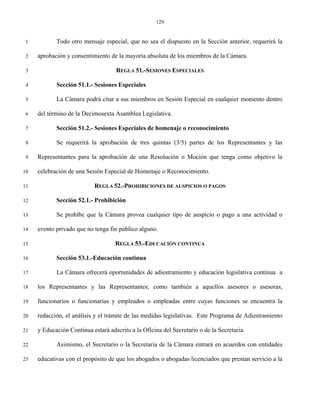 129


 1          Todo otro mensaje especial, que no sea el dispuesto en la Sección anterior, requerirá la

 2   aprobación y consentimiento de la mayoría absoluta de los miembros de la Cámara.

 3                                  REGLA 51.-SESIONES ESPECIALES

 4          Sección 51.1.- Sesiones Especiales

 5          La Cámara podrá citar a sus miembros en Sesión Especial en cualquier momento dentro

 6   del término de la Decimosexta Asamblea Legislativa.

 7          Sección 51.2.- Sesiones Especiales de homenaje o reconocimiento

 8          Se requerirá la aprobación de tres quintas (3/5) partes de los Representantes y las

 9   Representantes para la aprobación de una Resolución o Moción que tenga como objetivo la

10   celebración de una Sesión Especial de Homenaje o Reconocimiento.

11                          REGLA 52.-PROHIBICIONES DE AUSPICIOS O PAGOS

12          Sección 52.1.- Prohibición

13          Se prohíbe que la Cámara provea cualquier tipo de auspicio o pago a una actividad o

14   evento privado que no tenga fin público alguno.

15                                  REGLA 53.-EDUCACIÓN CONTINUA

16          Sección 53.1.-Educación continua

17          La Cámara ofrecerá oportunidades de adiestramiento y educación legislativa continua a

18   los Representantes y las Representantes; como también a aquellos asesores o asesoras,

19   funcionarios o funcionarias y empleados o empleadas entre cuyas funciones se encuentra la

20   redacción, el análisis y el trámite de las medidas legislativas. Este Programa de Adiestramiento

21   y Educación Continua estará adscrito a la Oficina del Secretario o de la Secretaria.

22          Asimismo, el Secretario o la Secretaria de la Cámara entrará en acuerdos con entidades

23   educativas con el propósito de que los abogados o abogadas licenciados que prestan servicio a la
 