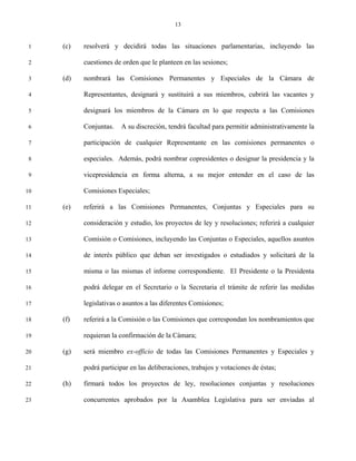 13


 1   (c)   resolverá y decidirá todas las situaciones parlamentarias, incluyendo las

 2         cuestiones de orden que le planteen en las sesiones;

 3   (d)   nombrará las Comisiones Permanentes y Especiales de la Cámara de

 4         Representantes, designará y sustituirá a sus miembros, cubrirá las vacantes y

 5         designará los miembros de la Cámara en lo que respecta a las Comisiones

 6         Conjuntas.   A su discreción, tendrá facultad para permitir administrativamente la

 7         participación de cualquier Representante en las comisiones permanentes o

 8         especiales. Además, podrá nombrar copresidentes o designar la presidencia y la

 9         vicepresidencia en forma alterna, a su mejor entender en el caso de las

10         Comisiones Especiales;

11   (e)   referirá a las Comisiones Permanentes, Conjuntas y Especiales para su

12         consideración y estudio, los proyectos de ley y resoluciones; referirá a cualquier

13         Comisión o Comisiones, incluyendo las Conjuntas o Especiales, aquellos asuntos

14         de interés público que deban ser investigados o estudiados y solicitará de la

15         misma o las mismas el informe correspondiente. El Presidente o la Presidenta

16         podrá delegar en el Secretario o la Secretaria el trámite de referir las medidas

17         legislativas o asuntos a las diferentes Comisiones;

18   (f)   referirá a la Comisión o las Comisiones que correspondan los nombramientos que

19         requieran la confirmación de la Cámara;

20   (g)   será miembro ex-officio de todas las Comisiones Permanentes y Especiales y

21         podrá participar en las deliberaciones, trabajos y votaciones de éstas;

22   (h)   firmará todos los proyectos de ley, resoluciones conjuntas y resoluciones

23         concurrentes aprobados por la Asamblea Legislativa para ser enviadas al
 