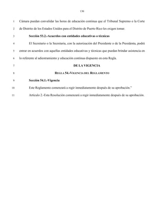 130


 1   Cámara puedan convalidar las horas de educación continua que el Tribunal Supremo o la Corte

 2   de Distrito de los Estados Unidos para el Distrito de Puerto Rico les exigen tomar.

 3          Sección 53.2.-Acuerdos con entidades educativas o técnicas

 4          El Secretario o la Secretaria, con la autorización del Presidente o de la Presidenta, podrá

 5   entrar en acuerdos con aquellas entidades educativas y técnicas que puedan brindar asistencia en

 6   lo referente al adiestramiento y educación continua dispuesto en esta Regla.

 7                                             DE LA VIGENCIA

 8                              REGLA 54.-VIGENCIA DEL REGLAMENTO

 9          Sección 54.1.-Vigencia

10          Este Reglamento comenzará a regir inmediatamente después de su aprobación.”

11          Artículo 2.-Esta Resolución comenzará a regir inmediatamente después de su aprobación.
 