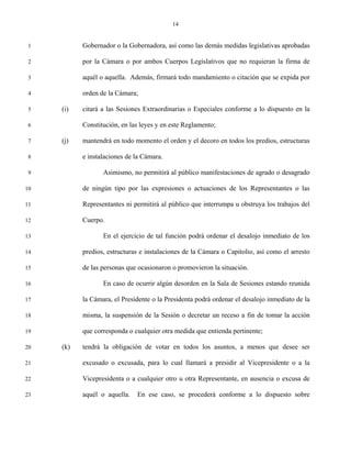 14


 1         Gobernador o la Gobernadora, así como las demás medidas legislativas aprobadas

 2         por la Cámara o por ambos Cuerpos Legislativos que no requieran la firma de

 3         aquél o aquella. Además, firmará todo mandamiento o citación que se expida por

 4         orden de la Cámara;

 5   (i)   citará a las Sesiones Extraordinarias o Especiales conforme a lo dispuesto en la

 6         Constitución, en las leyes y en este Reglamento;

 7   (j)   mantendrá en todo momento el orden y el decoro en todos los predios, estructuras

 8         e instalaciones de la Cámara.

 9                Asimismo, no permitirá al público manifestaciones de agrado o desagrado

10         de ningún tipo por las expresiones o actuaciones de los Representantes o las

11         Representantes ni permitirá al público que interrumpa u obstruya los trabajos del

12         Cuerpo.

13                En el ejercicio de tal función podrá ordenar el desalojo inmediato de los

14         predios, estructuras e instalaciones de la Cámara o Capitolio, así como el arresto

15         de las personas que ocasionaron o promovieron la situación.

16                En caso de ocurrir algún desorden en la Sala de Sesiones estando reunida

17         la Cámara, el Presidente o la Presidenta podrá ordenar el desalojo inmediato de la

18         misma, la suspensión de la Sesión o decretar un receso a fin de tomar la acción

19         que corresponda o cualquier otra medida que entienda pertinente;

20   (k)   tendrá la obligación de votar en todos los asuntos, a menos que desee ser

21         excusado o excusada, para lo cual llamará a presidir al Vicepresidente o a la

22         Vicepresidenta o a cualquier otro u otra Representante, en ausencia o excusa de

23         aquél o aquella.   En ese caso, se procederá conforme a lo dispuesto sobre
 