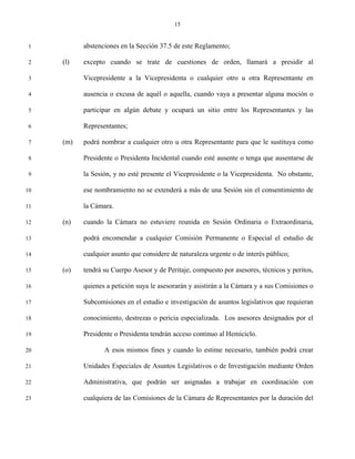 15


 1         abstenciones en la Sección 37.5 de este Reglamento;

 2   (l)   excepto cuando se trate de cuestiones de orden, llamará a presidir al

 3         Vicepresidente a la Vicepresidenta o cualquier otro u otra Representante en

 4         ausencia o excusa de aquél o aquella, cuando vaya a presentar alguna moción o

 5         participar en algún debate y ocupará un sitio entre los Representantes y las

 6         Representantes;

 7   (m)   podrá nombrar a cualquier otro u otra Representante para que le sustituya como

 8         Presidente o Presidenta Incidental cuando esté ausente o tenga que ausentarse de

 9         la Sesión, y no esté presente el Vicepresidente o la Vicepresidenta. No obstante,

10         ese nombramiento no se extenderá a más de una Sesión sin el consentimiento de

11         la Cámara.

12   (n)   cuando la Cámara no estuviere reunida en Sesión Ordinaria o Extraordinaria,

13         podrá encomendar a cualquier Comisión Permanente o Especial el estudio de

14         cualquier asunto que considere de naturaleza urgente o de interés público;

15   (o)   tendrá su Cuerpo Asesor y de Peritaje, compuesto por asesores, técnicos y peritos,

16         quienes a petición suya le asesorarán y asistirán a la Cámara y a sus Comisiones o

17         Subcomisiones en el estudio e investigación de asuntos legislativos que requieran

18         conocimiento, destrezas o pericia especializada. Los asesores designados por el

19         Presidente o Presidenta tendrán acceso continuo al Hemiciclo.

20                A esos mismos fines y cuando lo estime necesario, también podrá crear

21         Unidades Especiales de Asuntos Legislativos o de Investigación mediante Orden

22         Administrativa, que podrán ser asignadas a trabajar en coordinación con

23         cualquiera de las Comisiones de la Cámara de Representantes por la duración del
 