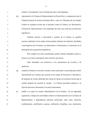 16


 1         estudio o investigación o por el tiempo que éste o ésta disponga;

 2   (p)   representará a la Cámara de Representantes de Puerto Rico y comparecerá ante el

 3         Tribunal General de Justicia de Puerto Rico o ante los Tribunales de los Estados

 4         Unidos en cualquier acción que se presente contra la Cámara, sus funcionarios,

 5         Comisiones, Subcomisiones o los empleados de éstos, por razón de sus funciones

 6         legislativas.

 7                 También iniciará o intervendrá a nombre de la Cámara en aquellas

 8         acciones judiciales en las cuales estime puedan afectarse los derechos, facultades

 9         y prerrogativas de la Cámara, sus funcionarios o funcionarias y Comisiones en el

10         desempeño de sus gestiones legislativas.

11                 Para cumplir con estas encomiendas, podrá contratar abogados, peritos y

12         técnicos, así como cualesquiera otros servicios necesarios.

13                 Estas facultades son extensivas a los mecanismos de revisión y de

14         apelación;

15   (q)   cuando la Cámara no estuviere reunida, estará autorizado o autorizada para cubrir

16         interinamente las vacantes que ocurran en los cargos de Secretario o Secretaria y

17         de Sargento de Armas, debiendo dar cuenta al Cuerpo en la primera Sesión que se

18         celebre después de ocurrida la vacante. La Cámara procederá entonces a la

19         elección del nuevo funcionario o la nueva funcionaria;

20   (r)   tendrá a su cargo los asuntos administrativos de la Cámara. En tal capacidad,

21         organizará y dirigirá las actividades relativas al funcionamiento de la Cámara de

22         Representantes y dependencias adscritas incluyendo, entre otras, selección,

23         nombramiento, clasificación, ascenso, retribución, disciplina, cese, destitución,
 