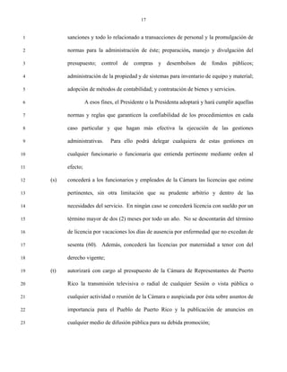 17


 1         sanciones y todo lo relacionado a transacciones de personal y la promulgación de

 2         normas para la administración de éste; preparación, manejo y divulgación del

 3         presupuesto; control de compras y desembolsos de fondos públicos;

 4         administración de la propiedad y de sistemas para inventario de equipo y material;

 5         adopción de métodos de contabilidad; y contratación de bienes y servicios.

 6                   A esos fines, el Presidente o la Presidenta adoptará y hará cumplir aquellas

 7         normas y reglas que garanticen la confiabilidad de los procedimientos en cada

 8         caso particular y que hagan más efectiva la ejecución de las gestiones

 9         administrativas.     Para ello podrá delegar cualquiera de estas gestiones en

10         cualquier funcionario o funcionaria que entienda pertinente mediante orden al

11         efecto;

12   (s)   concederá a los funcionarios y empleados de la Cámara las licencias que estime

13         pertinentes, sin otra limitación que su prudente arbitrio y dentro de las

14         necesidades del servicio. En ningún caso se concederá licencia con sueldo por un

15         término mayor de dos (2) meses por todo un año. No se descontarán del término

16         de licencia por vacaciones los días de ausencia por enfermedad que no excedan de

17         sesenta (60). Además, concederá las licencias por maternidad a tenor con del

18         derecho vigente;

19   (t)   autorizará con cargo al presupuesto de la Cámara de Representantes de Puerto

20         Rico la transmisión televisiva o radial de cualquier Sesión o vista pública o

21         cualquier actividad o reunión de la Cámara o auspiciada por ésta sobre asuntos de

22         importancia para el Pueblo de Puerto Rico y la publicación de anuncios en

23         cualquier medio de difusión pública para su debida promoción;
 