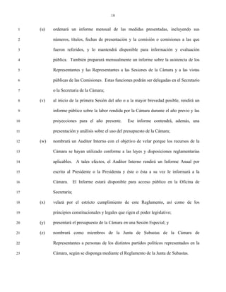 18


 1   (u)   ordenará un informe mensual de las medidas presentadas, incluyendo sus

 2         números, títulos, fechas de presentación y la comisión o comisiones a las que

 3         fueron referidos, y lo mantendrá disponible para información y evaluación

 4         pública. También preparará mensualmente un informe sobre la asistencia de los

 5         Representantes y las Representantes a las Sesiones de la Cámara y a las vistas

 6         públicas de las Comisiones. Estas funciones podrán ser delegadas en el Secretario

 7         o la Secretaria de la Cámara;

 8   (v)   al inicio de la primera Sesión del año o a la mayor brevedad posible, rendirá un

 9         informe público sobre la labor rendida por la Cámara durante el año previo y las

10         proyecciones para el año presente.         Ese informe contendrá, además, una

11         presentación y análisis sobre el uso del presupuesto de la Cámara;

12   (w)   nombrará un Auditor Interno con el objetivo de velar porque los recursos de la

13         Cámara se hayan utilizado conforme a las leyes y disposiciones reglamentarias

14         aplicables. A tales efectos, el Auditor Interno rendirá un Informe Anual por

15         escrito al Presidente o la Presidenta y éste o ésta a su vez le informará a la

16         Cámara.       El Informe estará disponible para acceso público en la Oficina de

17         Secretaría;

18   (x)   velará por el estricto cumplimiento de este Reglamento, así como de los

19         principios constitucionales y legales que rigen el poder legislativo;

20   (y)   presentará el presupuesto de la Cámara en una Sesión Especial; y

21   (z)   nombrará como miembros de la Junta de Subastas de la Cámara de

22         Representantes a personas de los distintos partidos políticos representados en la

23         Cámara, según se disponga mediante el Reglamento de la Junta de Subastas.
 