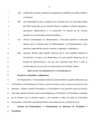 19


 1           (aa)   establecerá un registro simple pero transparente de cabilderos accesible al público

 2                  vía Internet;

 3          (bb)    será responsable de que se cumpla con el contenido de la Ley del Estado Digital

 4                  del 2000, incluyendo acceso total por Internet a medidas e informes legislativos,

 5                  documentos administrativos y la transmisión vía Internet de las sesiones

 6                  legislativas y las principales audiencias públicas;

 7          (cc)    ofrecerá oportunidades de adiestramiento y educación legislativa continuada

 8                  durante todo el cuatrienio para los Representantes y las Representantes y para

 9                  mejorar la capacidad de asesores, asesoras y empleados y empleadas; y

10          (dd)    ejecutará, además, todas aquellas funciones que le sean asignadas mediante la

11                  Constitución, las leyes o este Reglamento, así como aquellas dispuestas por la

12                  Cámara de Representantes o las que sean necesarias para llevar a cabo su

13                  encomienda pero que no estén en contravención con el derecho vigente.

14                        REGLA 6.-EL VICEPRESIDENTE O LA VICEPRESIDENTA

15          Sección 6.1.-Facultades y obligaciones

16          El Vicepresidente o Vicepresidenta tendrá los mismos deberes e iguales atribuciones que

17   el Presidente o la Presidenta de la Cámara, mientras sustituya a éste o a ésta en el ejercicio de sus

18   funciones. Además, asistirá al Presidente o a la Presidenta en sus gestiones como tal; llevará a

19   cabo todas aquellas funciones que le sean delegadas por el Presidente o la Presidenta o asignadas

20   por la Cámara o por el derecho vigente; y será miembro ex-officio de todas las Comisiones

21   Permanentes y Especiales, pudiendo participar en las deliberaciones y trabajos de éstas.

22          Sección 6.2.-Vicepresidente o Vicepresidenta en funciones de Presidente o

23   Presidenta
 