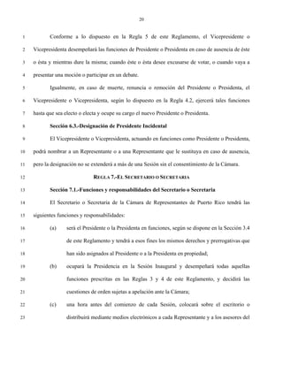 20


 1          Conforme a lo dispuesto en la Regla 5 de este Reglamento, el Vicepresidente o

 2   Vicepresidenta desempeñará las funciones de Presidente o Presidenta en caso de ausencia de éste

 3   o ésta y mientras dure la misma; cuando éste o ésta desee excusarse de votar, o cuando vaya a

 4   presentar una moción o participar en un debate.

 5          Igualmente, en caso de muerte, renuncia o remoción del Presidente o Presidenta, el

 6   Vicepresidente o Vicepresidenta, según lo dispuesto en la Regla 4.2, ejercerá tales funciones

 7   hasta que sea electo o electa y ocupe su cargo el nuevo Presidente o Presidenta.

 8          Sección 6.3.-Designación de Presidente Incidental

 9          El Vicepresidente o Vicepresidenta, actuando en funciones como Presidente o Presidenta,

10   podrá nombrar a un Representante o a una Representante que le sustituya en caso de ausencia,

11   pero la designación no se extenderá a más de una Sesión sin el consentimiento de la Cámara.

12                              REGLA 7.-EL SECRETARIO O SECRETARIA

13          Sección 7.1.-Funciones y responsabilidades del Secretario o Secretaria

14          El Secretario o Secretaria de la Cámara de Representantes de Puerto Rico tendrá las

15   siguientes funciones y responsabilidades:

16          (a)     será el Presidente o la Presidenta en funciones, según se dispone en la Sección 3.4

17                  de este Reglamento y tendrá a esos fines los mismos derechos y prerrogativas que

18                  han sido asignados al Presidente o a la Presidenta en propiedad;

19          (b)     ocupará la Presidencia en la Sesión Inaugural y desempeñará todas aquellas

20                  funciones prescritas en las Reglas 3 y 4 de este Reglamento, y decidirá las

21                  cuestiones de orden sujetas a apelación ante la Cámara;

22          (c)     una hora antes del comienzo de cada Sesión, colocará sobre el escritorio o

23                  distribuirá mediante medios electrónicos a cada Representante y a los asesores del
 