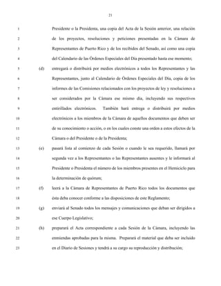 21


 1         Presidente o la Presidenta, una copia del Acta de la Sesión anterior, una relación

 2         de los proyectos, resoluciones y peticiones presentadas en la Cámara de

 3         Representantes de Puerto Rico y de los recibidos del Senado, así como una copia

 4         del Calendario de las Órdenes Especiales del Día presentado hasta ese momento;

 5   (d)   entregará o distribuirá por medios electrónicos a todos los Representantes y las

 6         Representantes, junto al Calendario de Órdenes Especiales del Día, copia de los

 7         informes de las Comisiones relacionados con los proyectos de ley y resoluciones a

 8         ser considerados por la Cámara ese mismo día, incluyendo sus respectivos

 9         entirillados electrónicos.    También hará entrega o distribuirá por medios

10         electrónicos a los miembros de la Cámara de aquellos documentos que deben ser

11         de su conocimiento o acción, o en los cuales conste una orden a estos efectos de la

12         Cámara o del Presidente o de la Presidenta;

13   (e)   pasará lista al comienzo de cada Sesión o cuando le sea requerido, llamará por

14         segunda vez a los Representantes o las Representantes ausentes y le informará al

15         Presidente o Presidenta el número de los miembros presentes en el Hemiciclo para

16         la determinación de quórum;

17   (f)   leerá a la Cámara de Representantes de Puerto Rico todos los documentos que

18         ésta deba conocer conforme a las disposiciones de este Reglamento;

19   (g)   enviará al Senado todos los mensajes y comunicaciones que deban ser dirigidos a

20         ese Cuerpo Legislativo;

21   (h)   preparará el Acta correspondiente a cada Sesión de la Cámara, incluyendo las

22         enmiendas aprobadas para la misma. Preparará el material que deba ser incluido

23         en el Diario de Sesiones y tendrá a su cargo su reproducción y distribución;
 