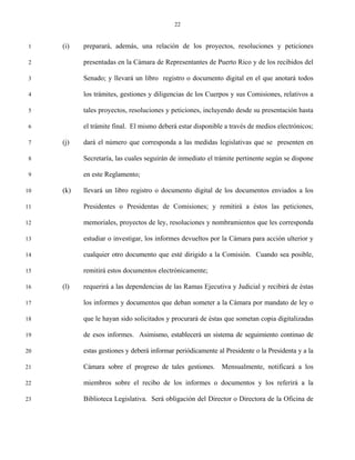 22


 1   (i)   preparará, además, una relación de los proyectos, resoluciones y peticiones

 2         presentadas en la Cámara de Representantes de Puerto Rico y de los recibidos del

 3         Senado; y llevará un libro registro o documento digital en el que anotará todos

 4         los trámites, gestiones y diligencias de los Cuerpos y sus Comisiones, relativos a

 5         tales proyectos, resoluciones y peticiones, incluyendo desde su presentación hasta

 6         el trámite final. El mismo deberá estar disponible a través de medios electrónicos;

 7   (j)   dará el número que corresponda a las medidas legislativas que se presenten en

 8         Secretaría, las cuales seguirán de inmediato el trámite pertinente según se dispone

 9         en este Reglamento;

10   (k)   llevará un libro registro o documento digital de los documentos enviados a los

11         Presidentes o Presidentas de Comisiones; y remitirá a éstos las peticiones,

12         memoriales, proyectos de ley, resoluciones y nombramientos que les corresponda

13         estudiar o investigar, los informes devueltos por la Cámara para acción ulterior y

14         cualquier otro documento que esté dirigido a la Comisión. Cuando sea posible,

15         remitirá estos documentos electrónicamente;

16   (l)   requerirá a las dependencias de las Ramas Ejecutiva y Judicial y recibirá de éstas

17         los informes y documentos que deban someter a la Cámara por mandato de ley o

18         que le hayan sido solicitados y procurará de éstas que sometan copia digitalizadas

19         de esos informes. Asimismo, establecerá un sistema de seguimiento continuo de

20         estas gestiones y deberá informar periódicamente al Presidente o la Presidenta y a la

21         Cámara sobre el progreso de tales gestiones.       Mensualmente, notificará a los

22         miembros sobre el recibo de los informes o documentos y los referirá a la

23         Biblioteca Legislativa. Será obligación del Director o Directora de la Oficina de
 