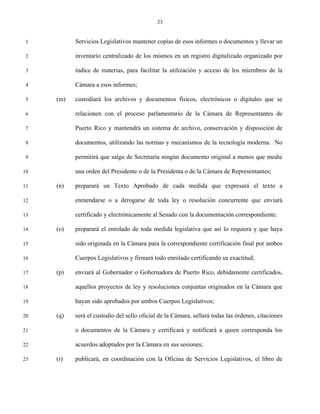 23


 1         Servicios Legislativos mantener copias de esos informes o documentos y llevar un

 2         inventario centralizado de los mismos en un registro digitalizado organizado por

 3         índice de materias, para facilitar la utilización y acceso de los miembros de la

 4         Cámara a esos informes;

 5   (m)   custodiará los archivos y documentos físicos, electrónicos o digitales que se

 6         relacionen con el proceso parlamentario de la Cámara de Representantes de

 7         Puerto Rico y mantendrá un sistema de archivo, conservación y disposición de

 8         documentos, utilizando las normas y mecanismos de la tecnología moderna. No

 9         permitirá que salga de Secretaría ningún documento original a menos que medie

10         una orden del Presidente o de la Presidenta o de la Cámara de Representantes;

11   (n)   preparará un Texto Aprobado de cada medida que expresará el texto a

12         enmendarse o a derogarse de toda ley o resolución concurrente que enviará

13         certificado y electrónicamente al Senado con la documentación correspondiente.

14   (o)   preparará el enrolado de toda medida legislativa que así lo requiera y que haya

15         sido originada en la Cámara para la correspondiente certificación final por ambos

16         Cuerpos Legislativos y firmará todo enrolado certificando su exactitud;

17   (p)   enviará al Gobernador o Gobernadora de Puerto Rico, debidamente certificados,

18         aquellos proyectos de ley y resoluciones conjuntas originados en la Cámara que

19         hayan sido aprobados por ambos Cuerpos Legislativos;

20   (q)   será el custodio del sello oficial de la Cámara, sellará todas las órdenes, citaciones

21         o documentos de la Cámara y certificará y notificará a quien corresponda los

22         acuerdos adoptados por la Cámara en sus sesiones;

23   (r)   publicará, en coordinación con la Oficina de Servicios Legislativos, el libro de
 