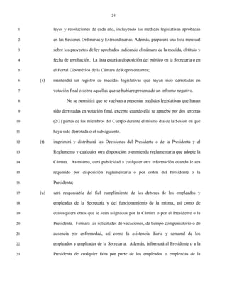 24


 1         leyes y resoluciones de cada año, incluyendo las medidas legislativas aprobadas

 2         en las Sesiones Ordinarias y Extraordinarias. Además, preparará una lista mensual

 3         sobre los proyectos de ley aprobados indicando el número de la medida, el título y

 4         fecha de aprobación. La lista estará a disposición del público en la Secretaría o en

 5         el Portal Cibernético de la Cámara de Representantes;

 6   (s)   mantendrá un registro de medidas legislativas que hayan sido derrotadas en

 7         votación final o sobre aquellas que se hubiere presentado un informe negativo.

 8                No se permitirá que se vuelvan a presentar medidas legislativas que hayan

 9         sido derrotadas en votación final, excepto cuando ello se apruebe por dos terceras

10         (2/3) partes de los miembros del Cuerpo durante el mismo día de la Sesión en que

11         haya sido derrotada o el subsiguiente.

12   (t)   imprimirá y distribuirá las Decisiones del Presidente o de la Presidenta y el

13         Reglamento y cualquier otra disposición o enmienda reglamentaria que adopte la

14         Cámara. Asimismo, dará publicidad a cualquier otra información cuando le sea

15         requerido por disposición reglamentaria o por orden del Presidente o la

16         Presidenta;

17   (u)   será responsable del fiel cumplimiento de los deberes de los empleados y

18         empleadas de la Secretaría y del funcionamiento de la misma, así como de

19         cualesquiera otros que le sean asignados por la Cámara o por el Presidente o la

20         Presidenta. Firmará las solicitudes de vacaciones, de tiempo compensatorio o de

21         ausencia por enfermedad, así como la asistencia diaria y semanal de los

22         empleados y empleadas de la Secretaría. Además, informará al Presidente o a la

23         Presidenta de cualquier falta por parte de los empleados o empleadas de la
 