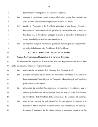 25


 1                  Secretaría en el desempeño de sus funciones y deberes;

 2          (v)     entregará o enviará por correo o correo electrónico a cada Representante una

 3                  copia de todos los documentos impresos por orden de la Cámara;

 4          (w)     cuando el Presidente o la Presidenta convoque a una Sesión Especial o

 5                  Extraordinaria, será responsable de preparar la convocatoria para la firma del

 6                  Presidente o de la Presidenta y entregará la misma al Sargento o la Sargento de

 7                  Armas para el diligenciamiento correspondiente; y

 8          (x)     desempeñará cualquier otra función que le sea impuesta por ley o reglamento o

 9                  por orden de la Cámara o del Presidente o de la Presidenta.

10                        REGLA 8.-EL SARGENTO O LA SARGENTO DE ARMAS

11          Sección 8.1.-Funciones del Sargento o de la Sargento de Armas

12          El Sargento o la Sargento de Armas de la Cámara de Representantes de Puerto Rico

13   tendrá las siguientes funciones y responsabilidades:

14          (a)     asistirá a todas las Sesiones de la Cámara y de la Comisión Total;

15          (b)     ejecutará las órdenes de la Cámara, del Presidente o Presidenta de la Cámara de

16                  Representantes de Puerto Rico, de los Presidentes o Presidentas de las Comisiones

17                  y del Secretario o Secretaria;

18          (c)     diligenciará de inmediato las citaciones, convocatorias y recordatorios que se

19                  expidan, y distribuirá los documentos que deban así serlo por orden de la Cámara,

20                  del Presidente o de la Presidenta, de las Comisiones o del Secretario o Secretaria;

21          (d)     antes de las cuatro de la tarde (4:00 PM) de cada viernes, el Sargento o la

22                  Sargento de Armas distribuirá electrónicamente a los miembros de la Cámara y a

23                  la prensa el calendario de las vistas públicas y reuniones ejecutivas de las
 