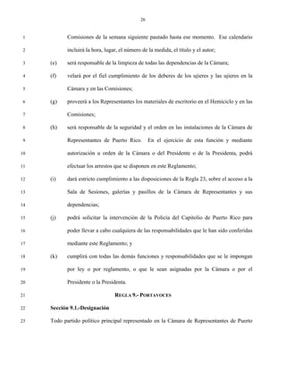 26


 1          Comisiones de la semana siguiente pautado hasta ese momento. Ese calendario

 2          incluirá la hora, lugar, el número de la medida, el título y el autor;

 3   (e)    será responsable de la limpieza de todas las dependencias de la Cámara;

 4   (f)    velará por el fiel cumplimiento de los deberes de los ujieres y las ujieres en la

 5          Cámara y en las Comisiones;

 6   (g)    proveerá a los Representantes los materiales de escritorio en el Hemiciclo y en las

 7          Comisiones;

 8   (h)    será responsable de la seguridad y el orden en las instalaciones de la Cámara de

 9          Representantes de Puerto Rico.         En el ejercicio de esta función y mediante

10          autorización u orden de la Cámara o del Presidente o de la Presidenta, podrá

11          efectuar los arrestos que se disponen en este Reglamento;

12   (i)    dará estricto cumplimiento a las disposiciones de la Regla 23, sobre el acceso a la

13          Sala de Sesiones, galerías y pasillos de la Cámara de Representantes y sus

14          dependencias;

15   (j)    podrá solicitar la intervención de la Policía del Capitolio de Puerto Rico para

16          poder llevar a cabo cualquiera de las responsabilidades que le han sido conferidas

17          mediante este Reglamento; y

18   (k)    cumplirá con todas las demás funciones y responsabilidades que se le impongan

19          por ley o por reglamento, o que le sean asignadas por la Cámara o por el

20          Presidente o la Presidenta.

21                                REGLA 9.- PORTAVOCES

22   Sección 9.1.-Designación

23   Todo partido político principal representado en la Cámara de Representantes de Puerto
 